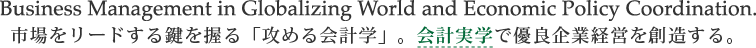 Business Management in Globalizing World and Economic Policy Coordination.
市場をリードする鍵を握る「攻める会計学」。会計実学で優良企業経営を創造する。